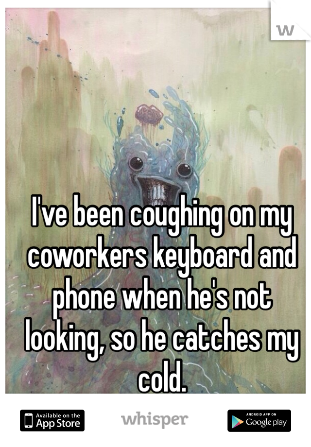 I've been coughing on my coworkers keyboard and phone when he's not looking, so he catches my cold. 