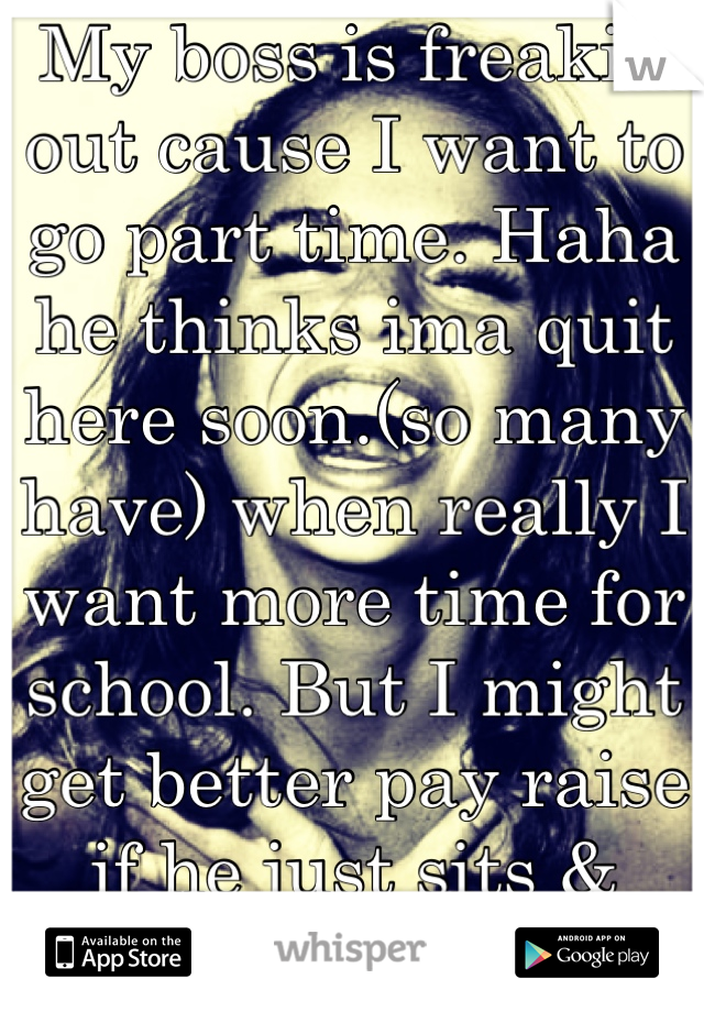My boss is freakin out cause I want to go part time. Haha he thinks ima quit here soon.(so many have) when really I want more time for school. But I might get better pay raise if he just sits & thinks