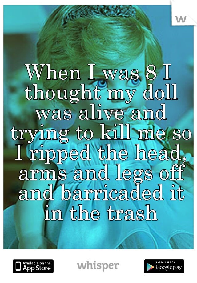 When I was 8 I thought my doll was alive and trying to kill me so I ripped the head, arms and legs off and barricaded it in the trash
