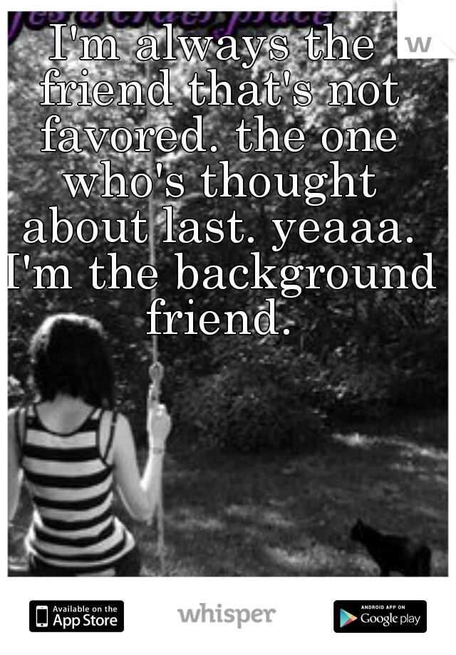 I'm always the friend that's not favored. the one who's thought about last. yeaaa. I'm the background friend.