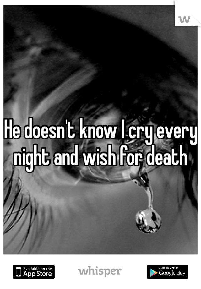 He doesn't know I cry every night and wish for death