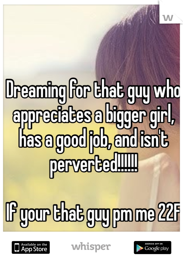Dreaming for that guy who appreciates a bigger girl, has a good job, and isn't perverted!!!!!! 

If your that guy pm me 22F