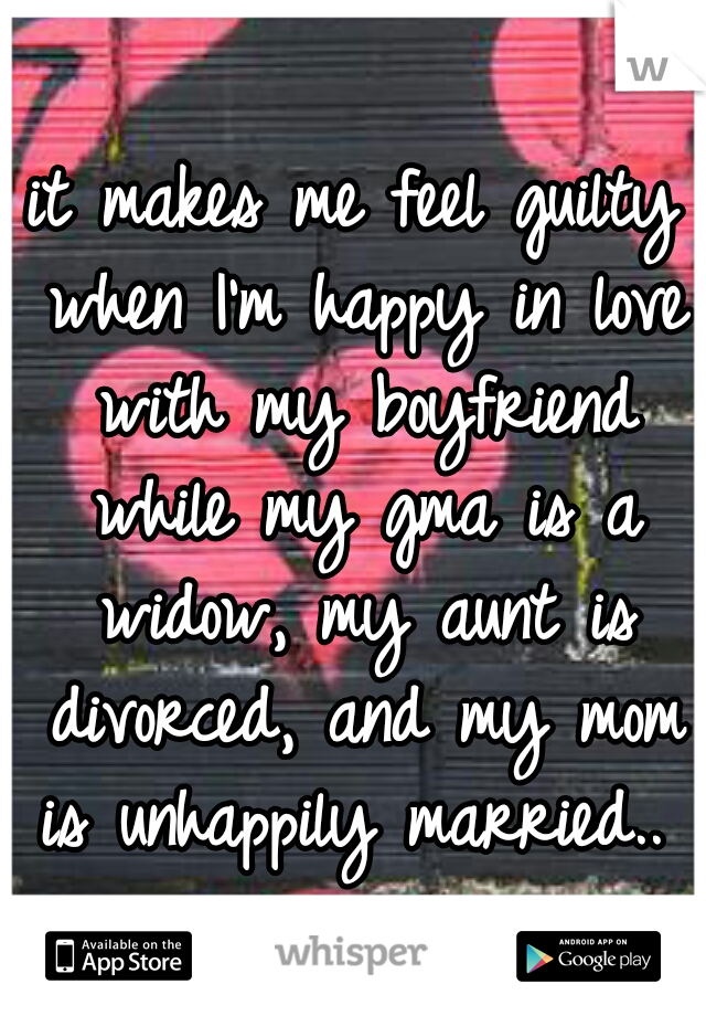 it makes me feel guilty when I'm happy in love with my boyfriend while my gma is a widow, my aunt is divorced, and my mom is unhappily married.. 