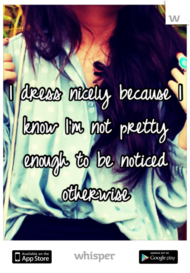 I dress nicely because I know I'm not pretty enough to be noticed otherwise