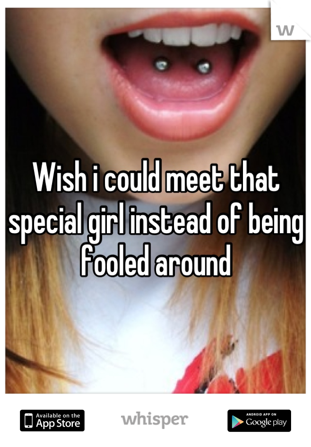 Wish i could meet that special girl instead of being fooled around