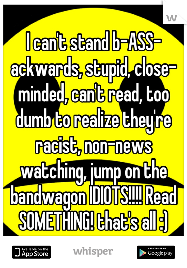 I can't stand b-ASS-ackwards, stupid, close-minded, can't read, too dumb to realize they're racist, non-news watching, jump on the bandwagon IDIOTS!!!! Read SOMETHING! that's all :)