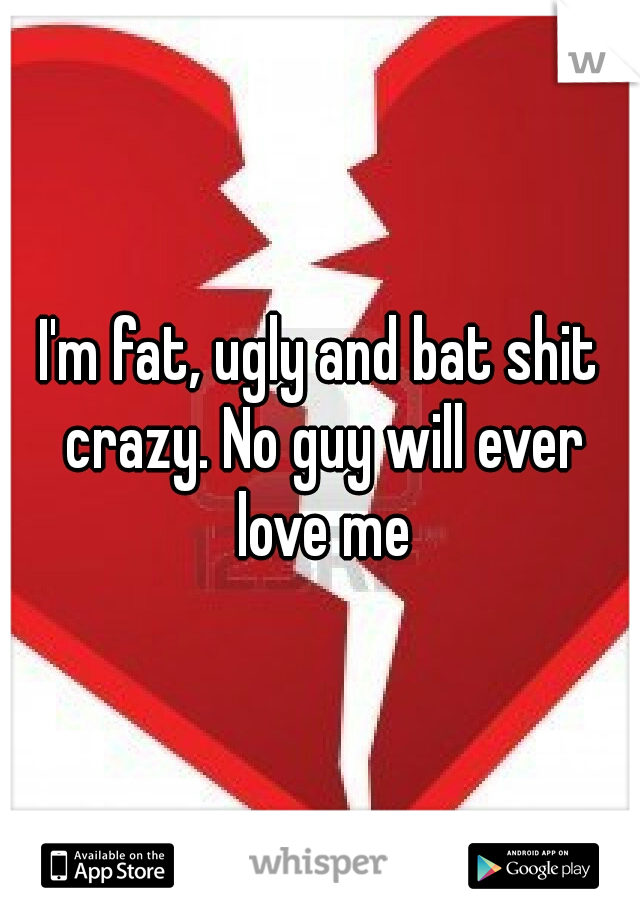 I'm fat, ugly and bat shit crazy. No guy will ever love me