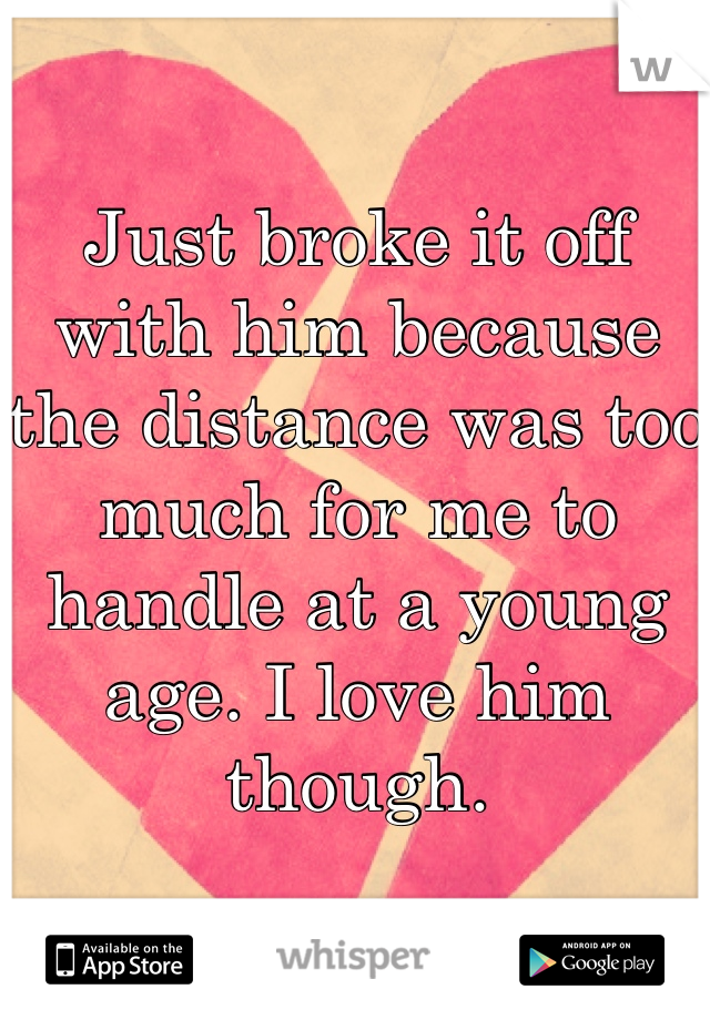 Just broke it off with him because the distance was too much for me to handle at a young age. I love him though. 
