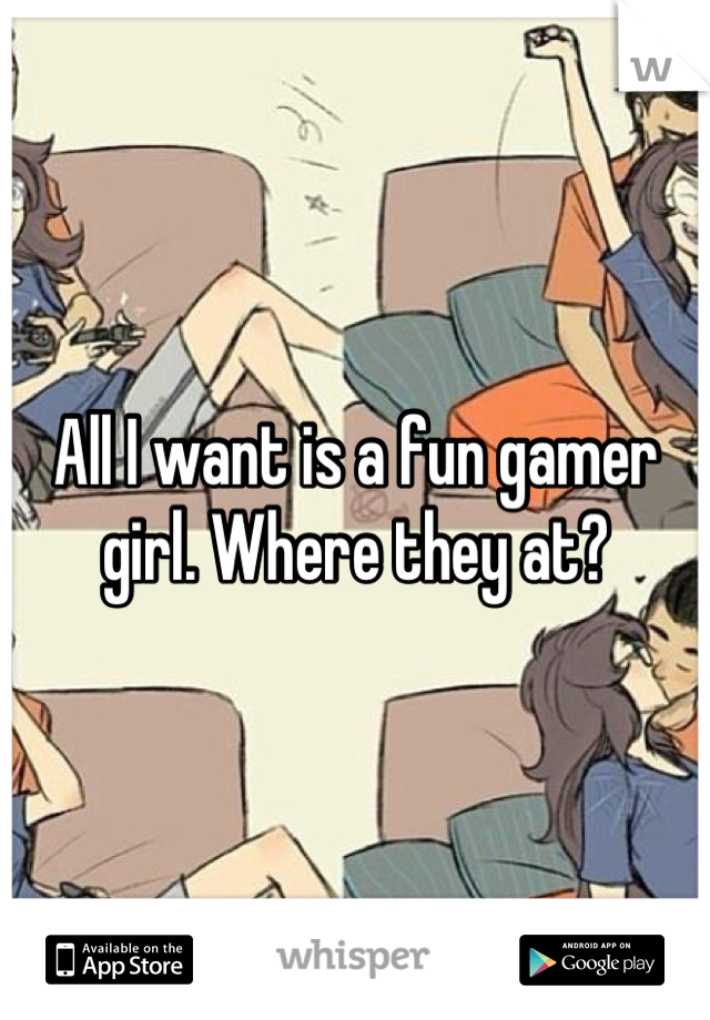 All I want is a fun gamer girl. Where they at?