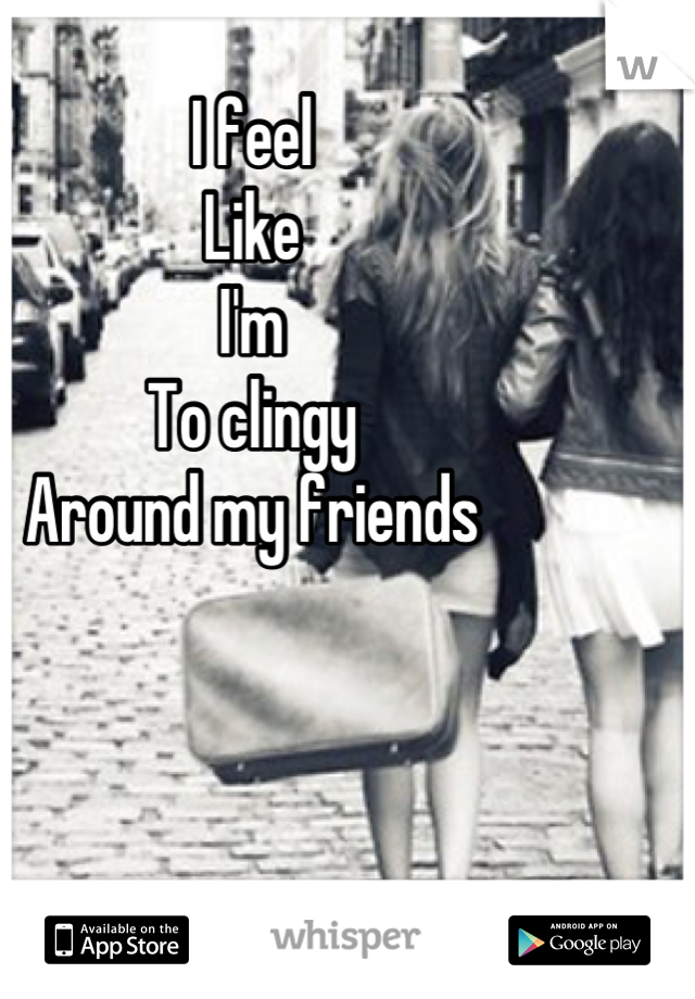 I feel
Like
I'm 
To clingy 
Around my friends