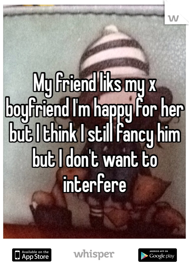 My friend liks my x boyfriend I'm happy for her but I think I still fancy him but I don't want to interfere 