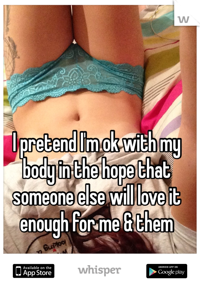 I pretend I'm ok with my body in the hope that someone else will love it enough for me & them