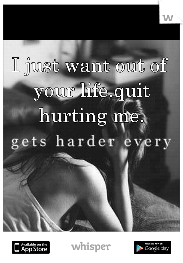 I just want out of your life.quit hurting me.