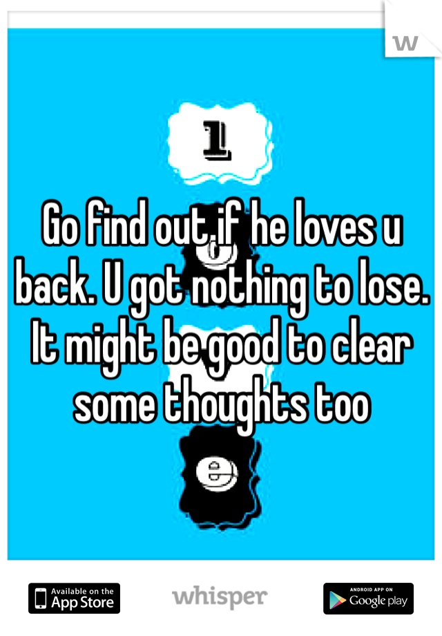 Go find out if he loves u back. U got nothing to lose. It might be good to clear some thoughts too