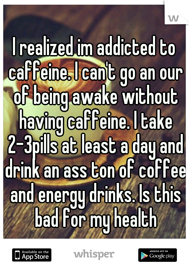 I realized im addicted to caffeine. I can't go an our of being awake without having caffeine. I take 2-3pills at least a day and drink an ass ton of coffee and energy drinks. Is this bad for my health
