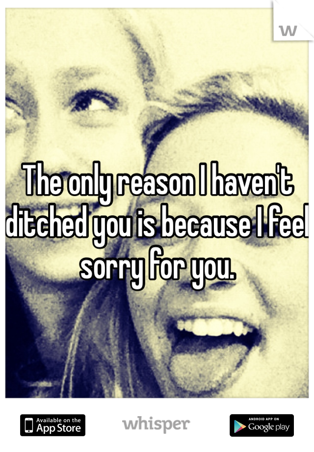 The only reason I haven't ditched you is because I feel sorry for you. 