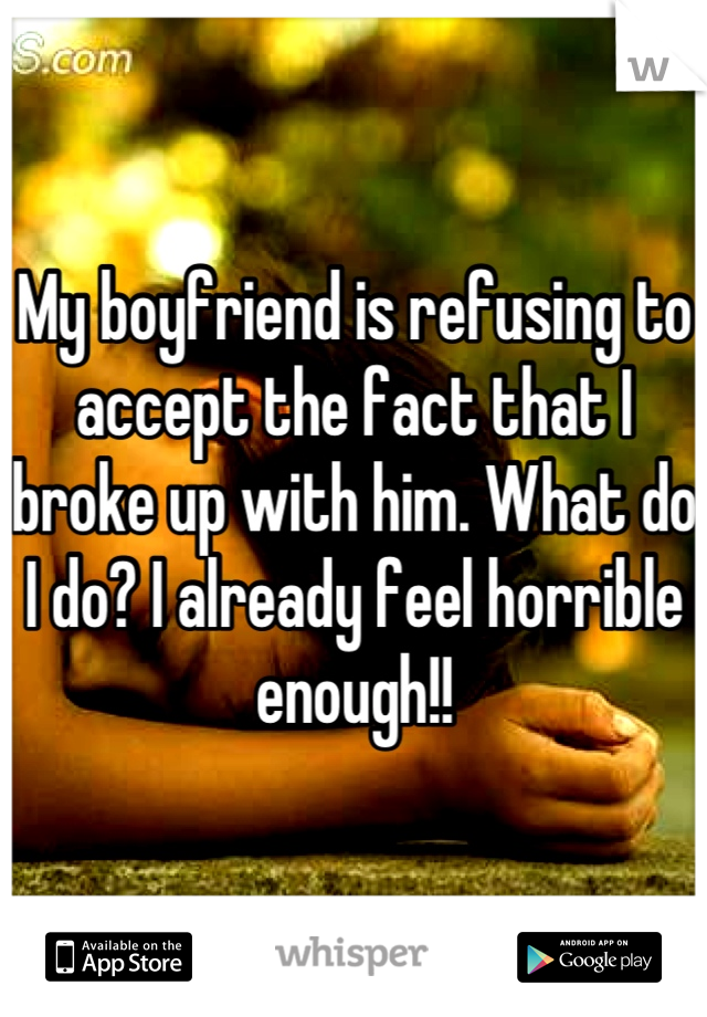 My boyfriend is refusing to accept the fact that I broke up with him. What do I do? I already feel horrible enough!!