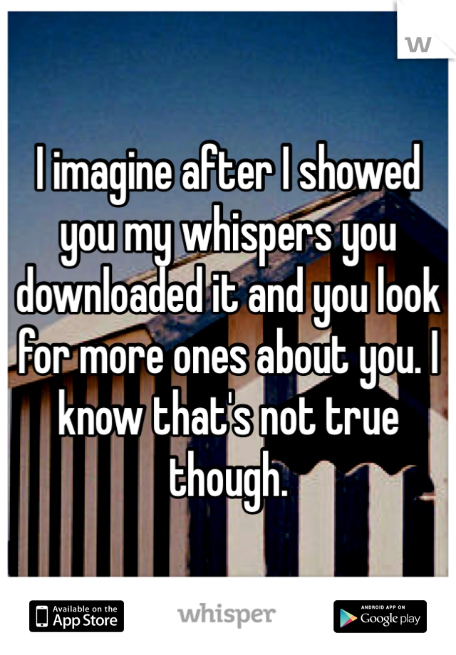 I imagine after I showed you my whispers you downloaded it and you look for more ones about you. I know that's not true though. 