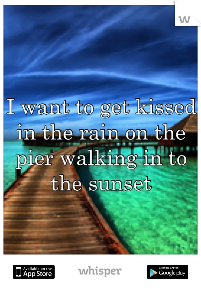 I want to get kissed in the rain on the pier walking in to the sunset