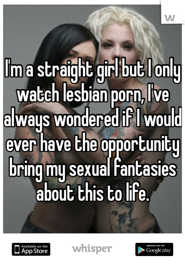 I'm a straight girl but I only watch lesbian porn, I've always wondered if I would ever have the opportunity bring my sexual fantasies about this to life. 