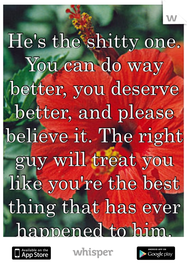 He's the shitty one. You can do way better, you deserve better, and please believe it. The right guy will treat you like you're the best thing that has ever happened to him. 
