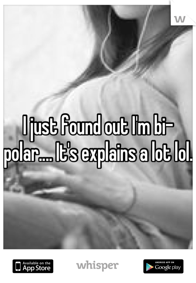 I just found out I'm bi-polar.... It's explains a lot lol.