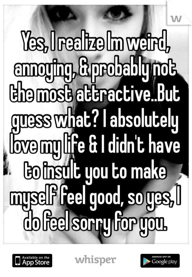 Yes, I realize Im weird, annoying, & probably not the most attractive..But guess what? I absolutely love my life & I didn't have to insult you to make myself feel good, so yes, I do feel sorry for you.