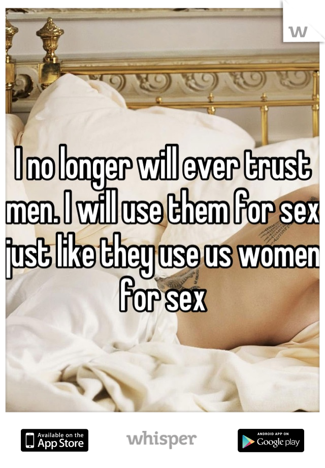 I no longer will ever trust men. I will use them for sex just like they use us women for sex