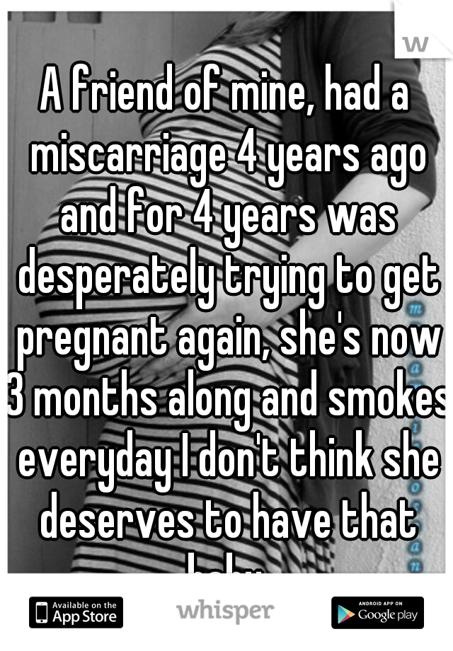 A friend of mine, had a miscarriage 4 years ago and for 4 years was desperately trying to get pregnant again, she's now 3 months along and smokes everyday I don't think she deserves to have that baby.