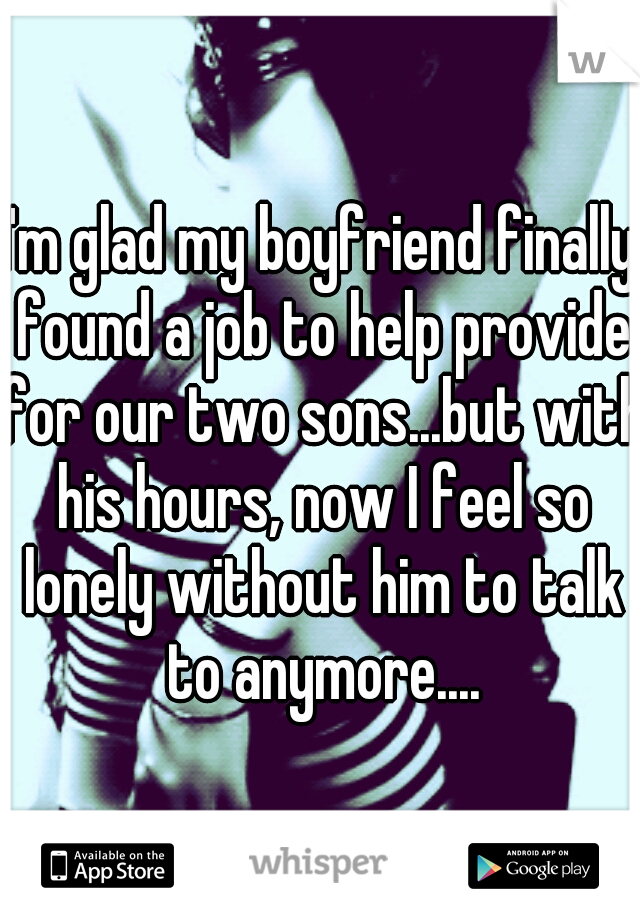 I'm glad my boyfriend finally found a job to help provide for our two sons...but with his hours, now I feel so lonely without him to talk to anymore....