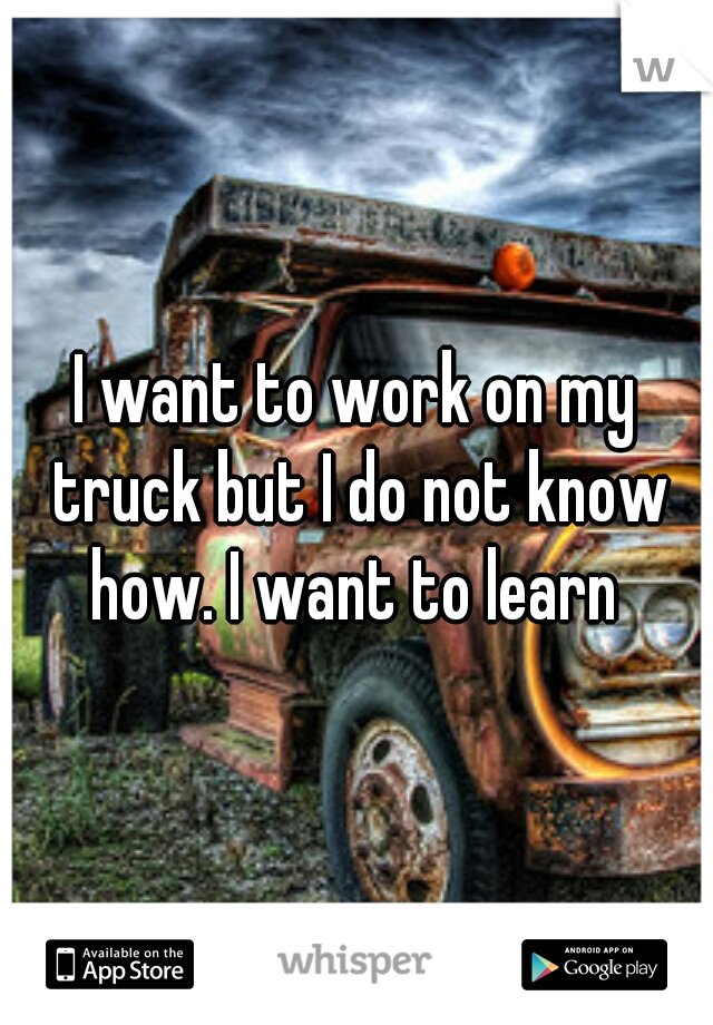 I want to work on my truck but I do not know how. I want to learn 