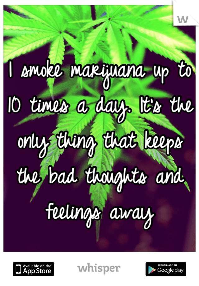 I smoke marijuana up to 10 times a day. It's the only thing that keeps the bad thoughts and feelings away