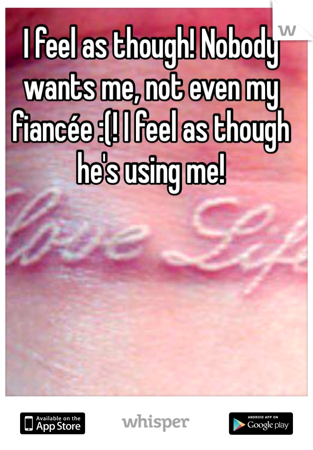 I feel as though! Nobody wants me, not even my fiancée :(! I feel as though he's using me! 
