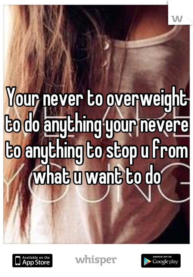 Your never to overweight to do anything your nevere to anything to stop u from what u want to do