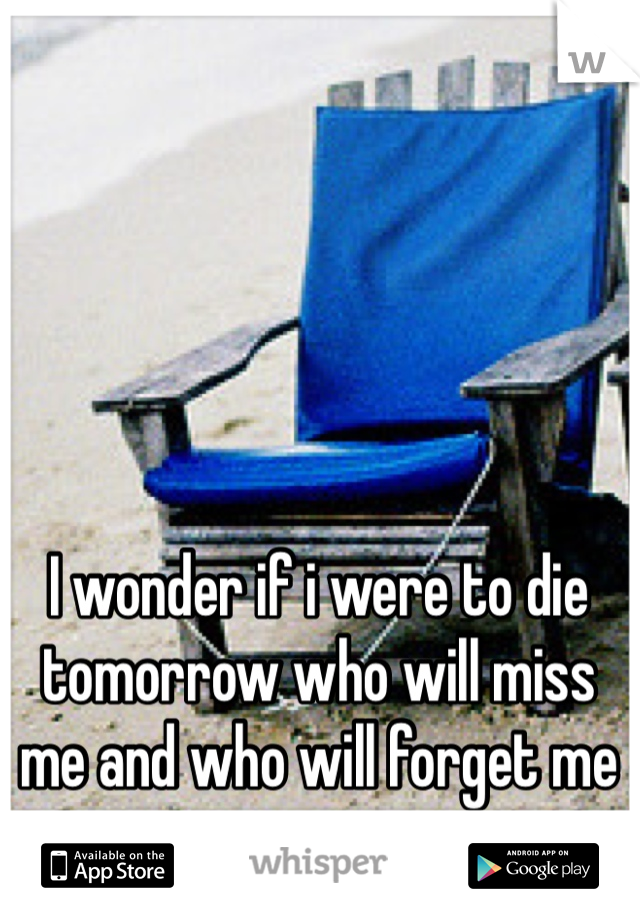 I wonder if i were to die tomorrow who will miss me and who will forget me