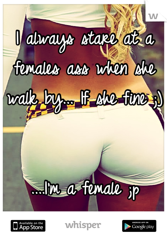 I always stare at a females ass when she walk by... If she fine ;) 


....I'm a female ;p