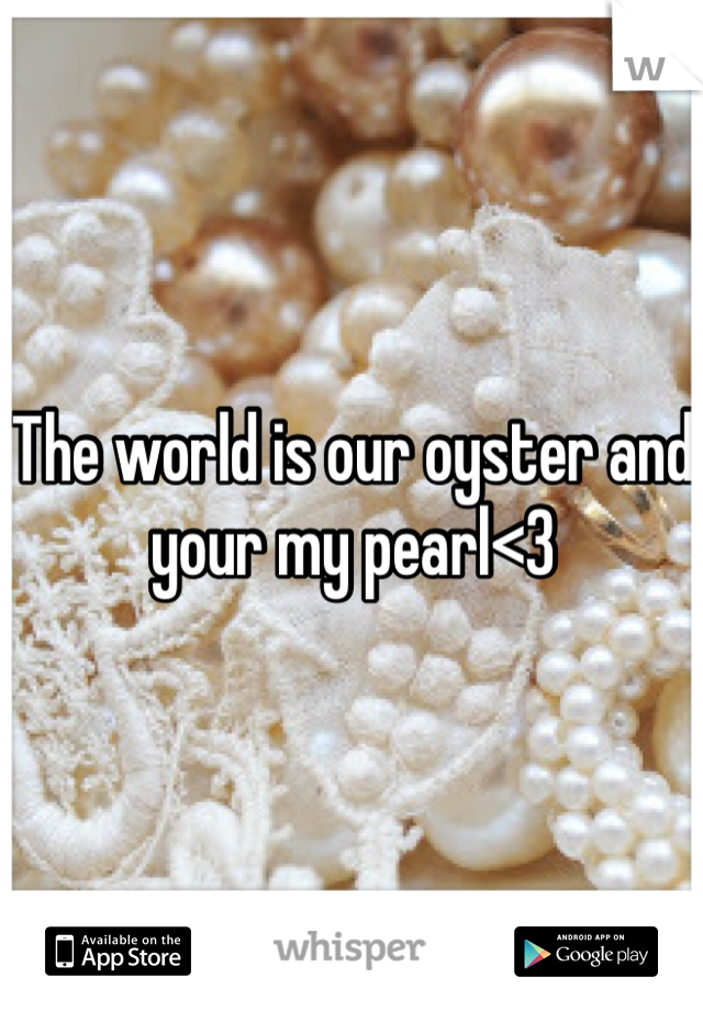 The world is our oyster and your my pearl<3