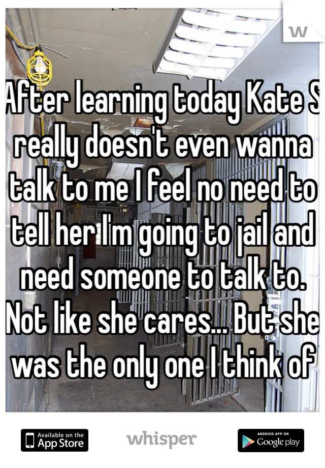 After learning today Kate S really doesn't even wanna talk to me I feel no need to tell her I'm going to jail and need someone to talk to. Not like she cares... But she was the only one I think of 