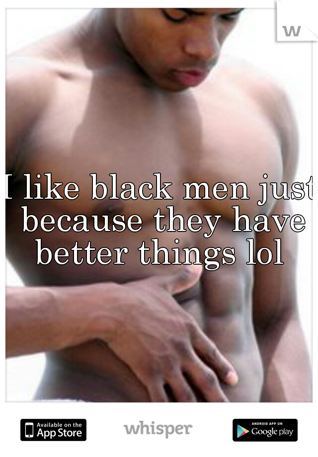I like black men just because they have better things lol 