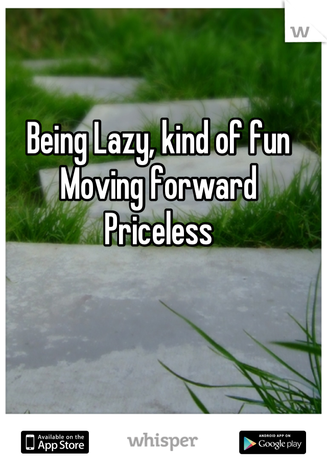 Being Lazy, kind of fun
Moving forward
Priceless