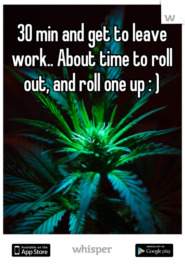 30 min and get to leave work.. About time to roll out, and roll one up : )