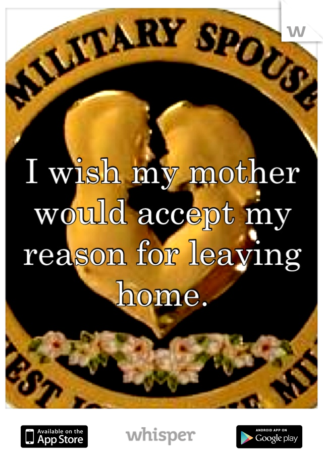 I wish my mother would accept my reason for leaving home. 