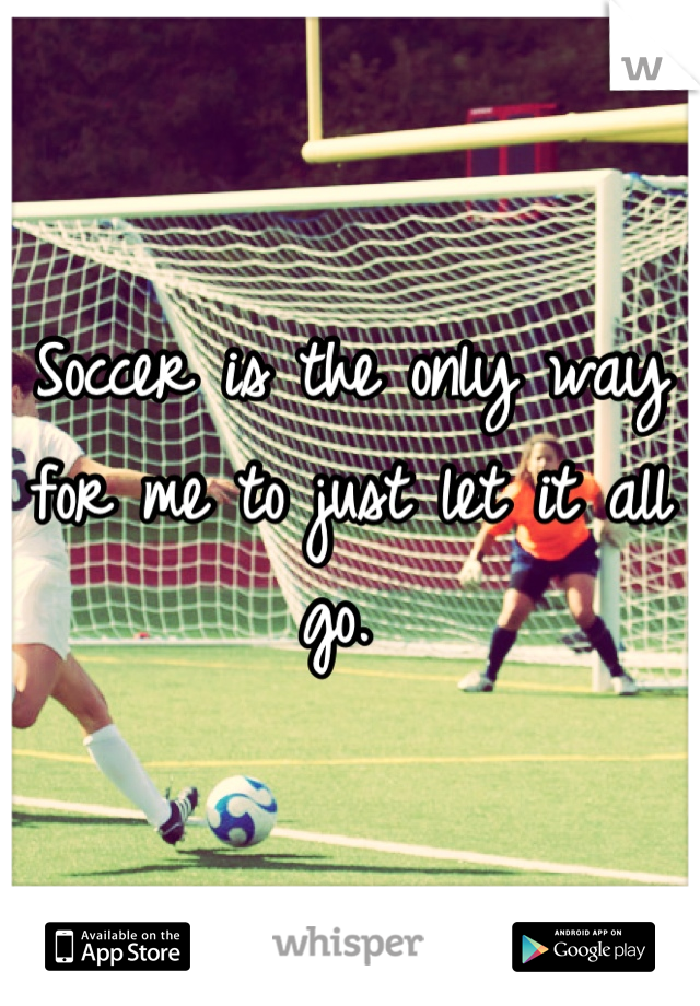 Soccer is the only way for me to just let it all go. 