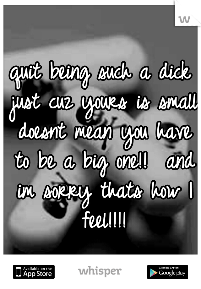 quit being such a dick just cuz yours is small doesnt mean you have to be a big one!!  and im sorry thats how I feel!!!!