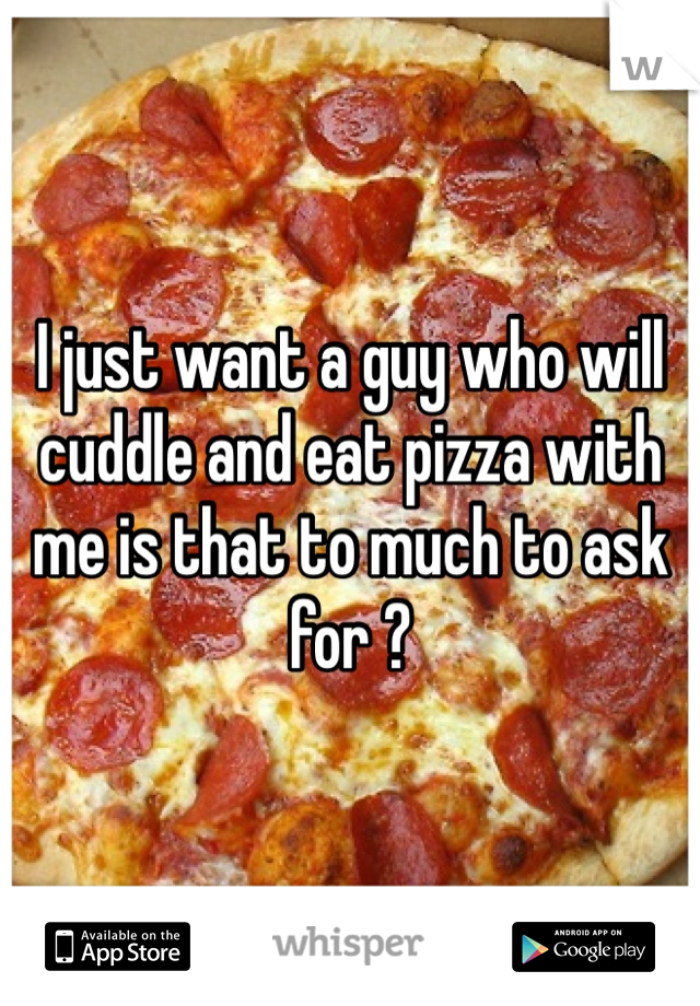 I just want a guy who will cuddle and eat pizza with me is that to much to ask for ? 