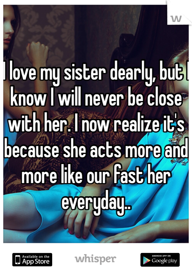 I love my sister dearly, but I know I will never be close with her. I now realize it's because she acts more and more like our fast her everyday..