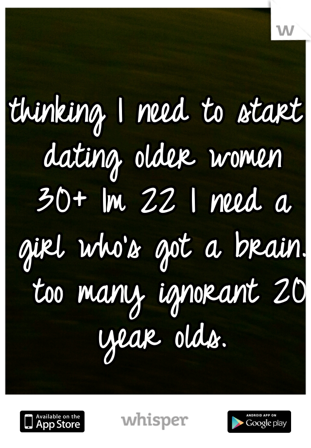 thinking I need to start dating older women 30+ Im 22 I need a girl who's got a brain.  too many ignorant 20 year olds.