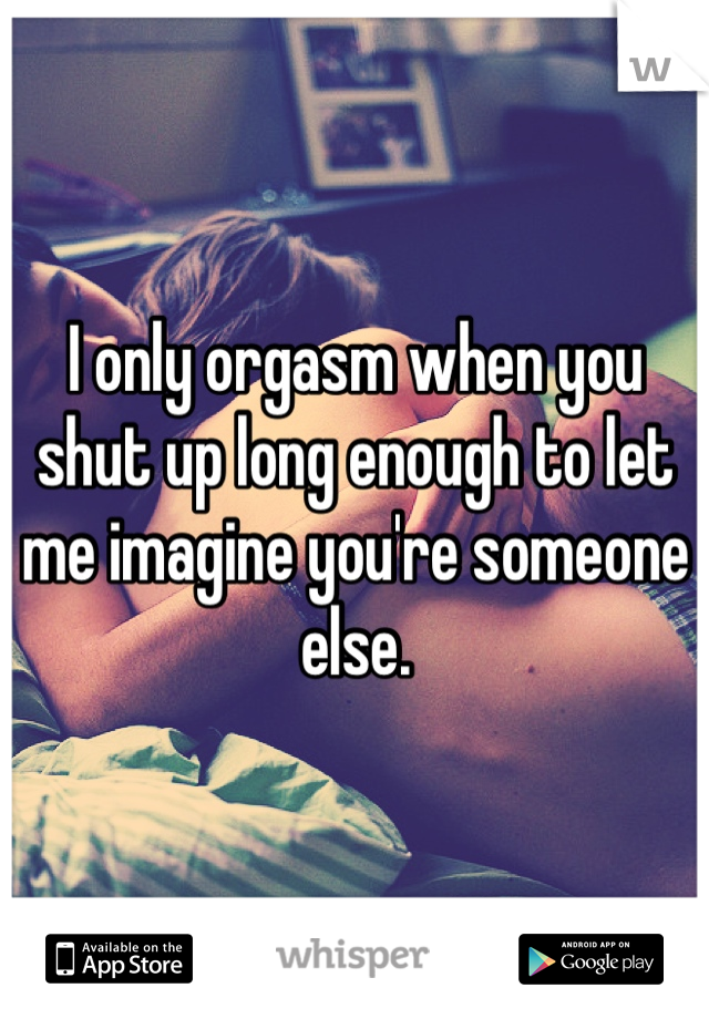 I only orgasm when you shut up long enough to let me imagine you're someone else.    