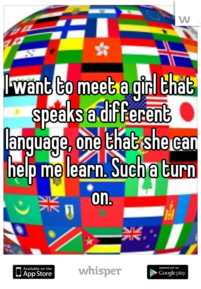 I want to meet a girl that speaks a different language, one that she can help me learn. Such a turn on.