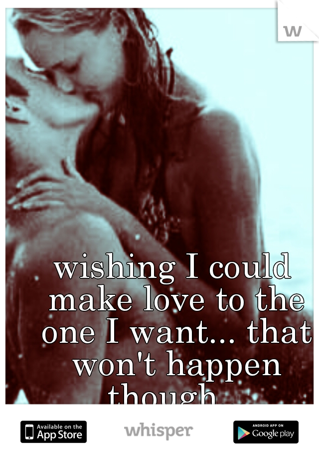 wishing I could make love to the one I want... that won't happen though...
